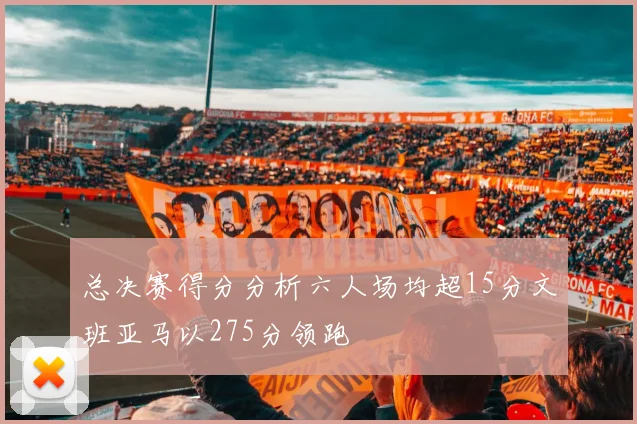 总决赛得分分析六人场均超15分文班亚马以275分领跑