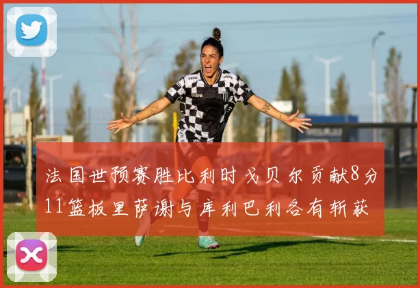法国世预赛胜比利时戈贝尔贡献8分11篮板里萨谢与库利巴利各有斩获