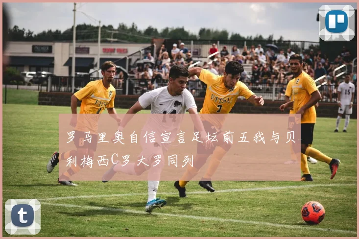 罗马里奥自信宣言足坛前五我与贝利梅西C罗大罗同列