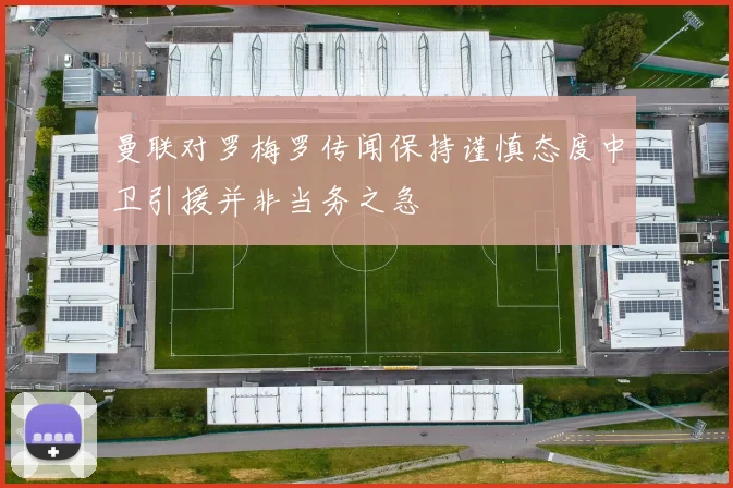 曼联对罗梅罗传闻保持谨慎态度中卫引援并非当务之急