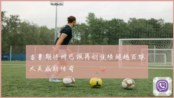吉鲁期待姆巴佩再创佳绩超越百球大关成新传奇