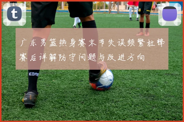 广东男篮热身赛末节失误频繁杜锋赛后详解防守问题与改进方向