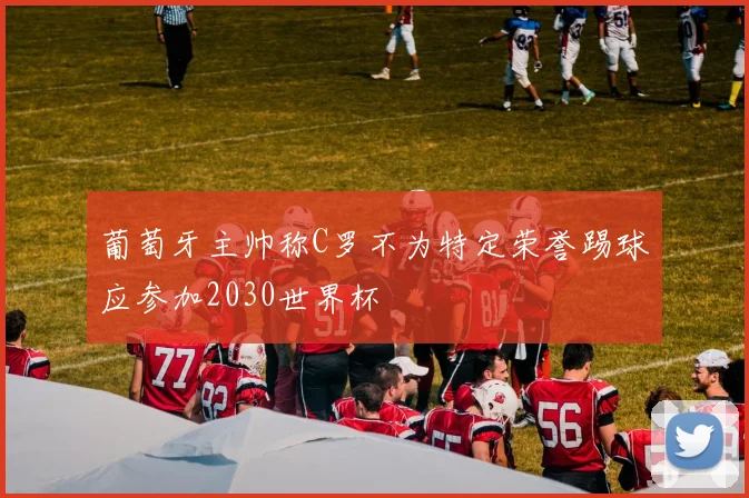 葡萄牙主帅称C罗不为特定荣誉踢球应参加2030世界杯