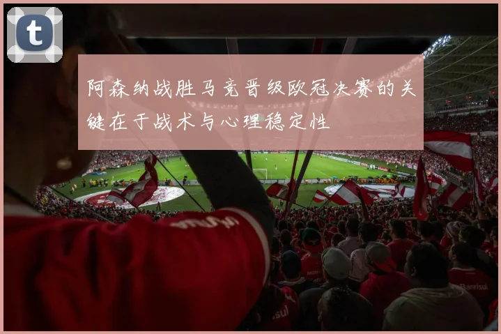 阿森纳战胜马竞晋级欧冠决赛的关键在于战术与心理稳定性