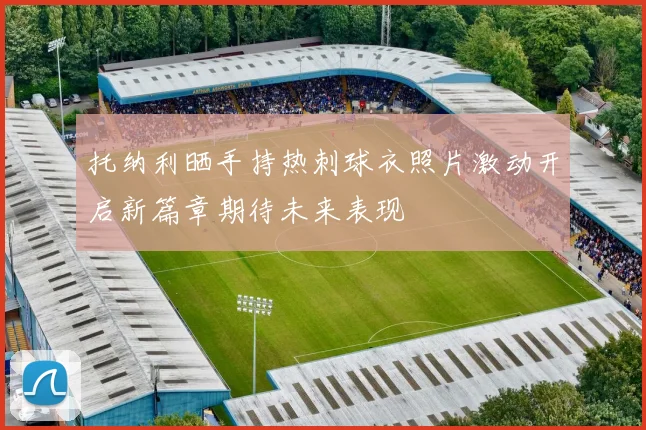 托纳利晒手持热刺球衣照片激动开启新篇章期待未来表现