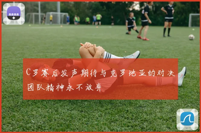 C罗赛后发声期待与克罗地亚的对决团队精神永不放弃