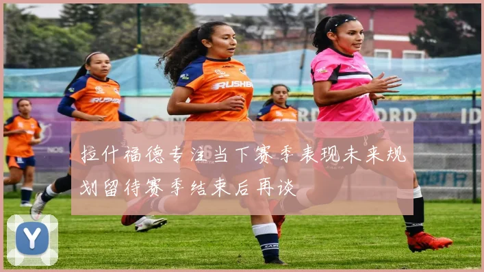 拉什福德专注当下赛季表现未来规划留待赛季结束后再谈