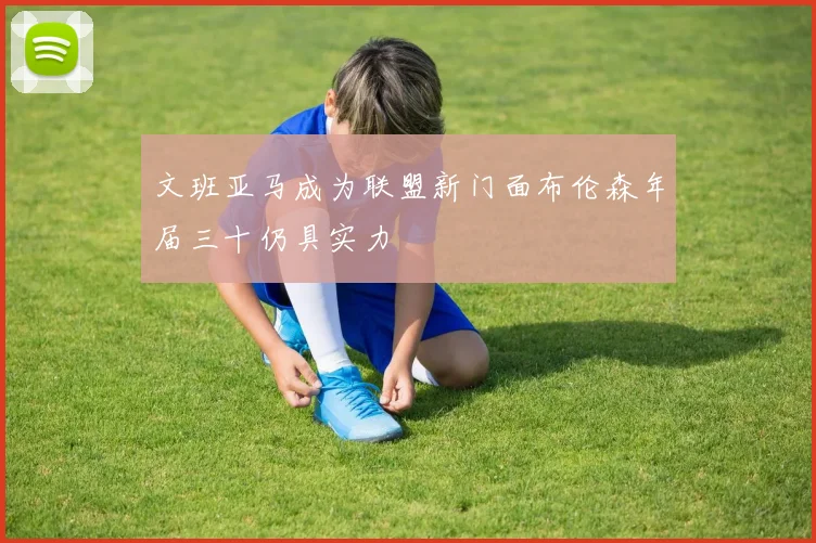 文班亚马成为联盟新门面布伦森年届三十仍具实力