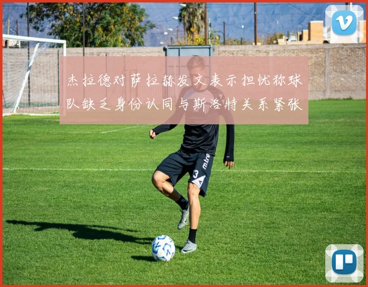 杰拉德对萨拉赫发文表示担忧称球队缺乏身份认同与斯洛特关系紧张