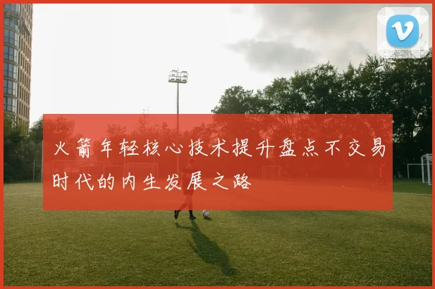 火箭年轻核心技术提升盘点不交易时代的内生发展之路