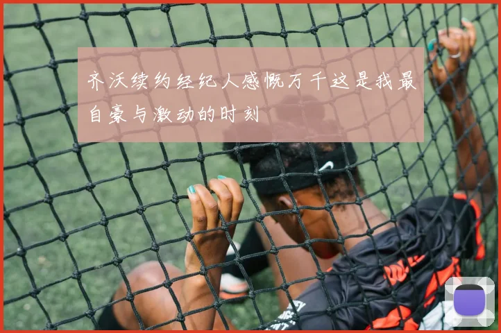 齐沃续约经纪人感慨万千这是我最自豪与激动的时刻