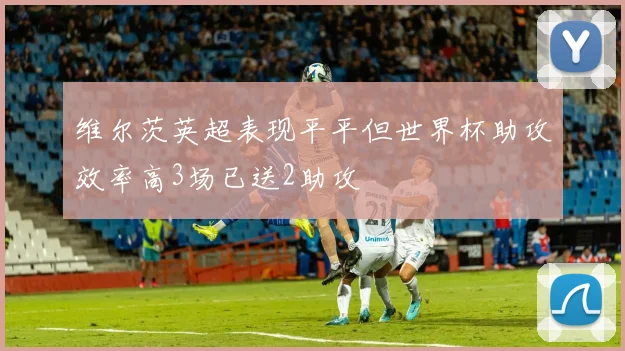 维尔茨英超表现平平但世界杯助攻效率高3场已送2助攻