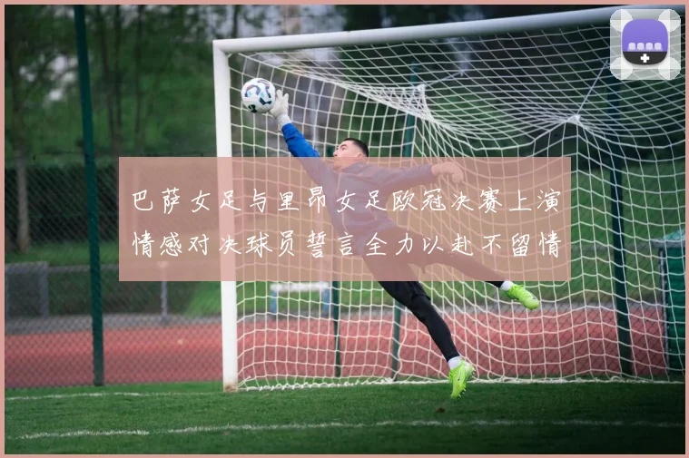 巴萨女足与里昂女足欧冠决赛上演情感对决球员誓言全力以赴不留情面