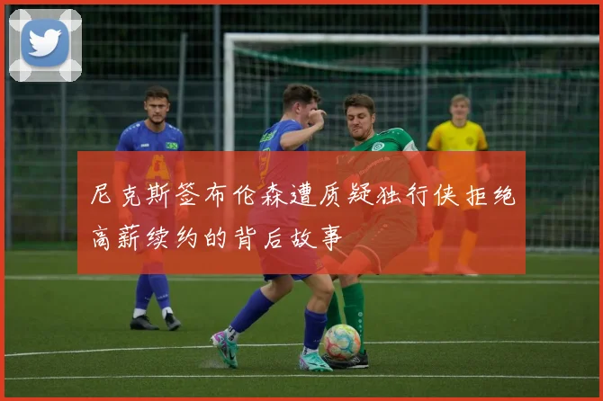尼克斯签布伦森遭质疑独行侠拒绝高薪续约的背后故事