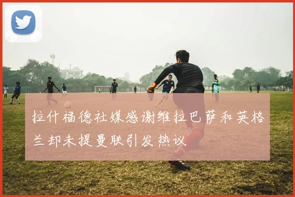拉什福德社媒感谢维拉巴萨和英格兰却未提曼联引发热议
