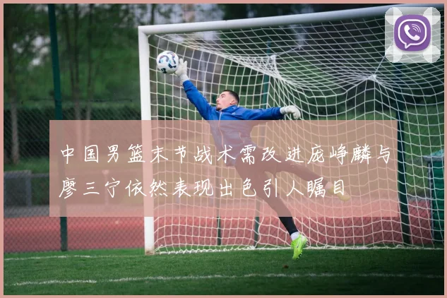 中国男篮末节战术需改进庞峥麟与廖三宁依然表现出色引人瞩目