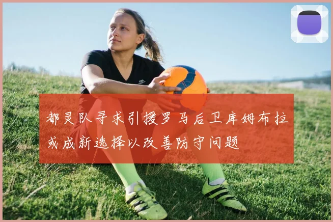 都灵队寻求引援罗马后卫库姆布拉或成新选择以改善防守问题