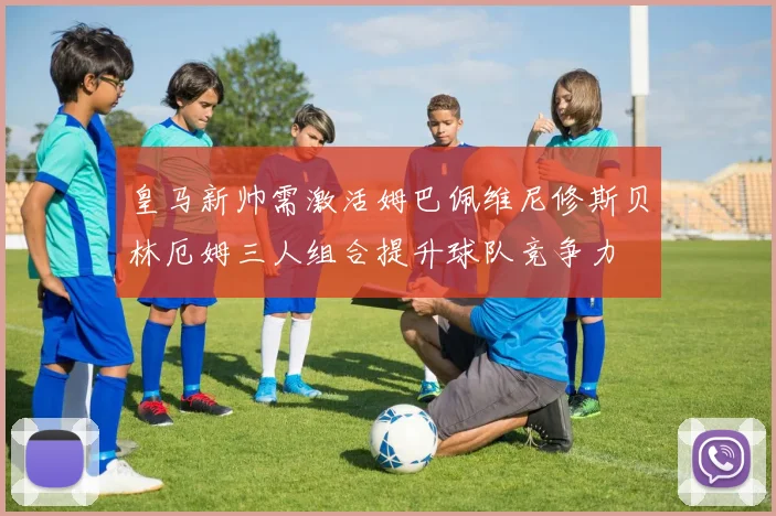 皇马新帅需激活姆巴佩维尼修斯贝林厄姆三人组合提升球队竞争力