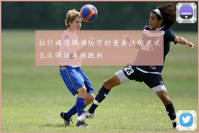 拉什福德强调防守的重要性称进攻无法保证每场胜利