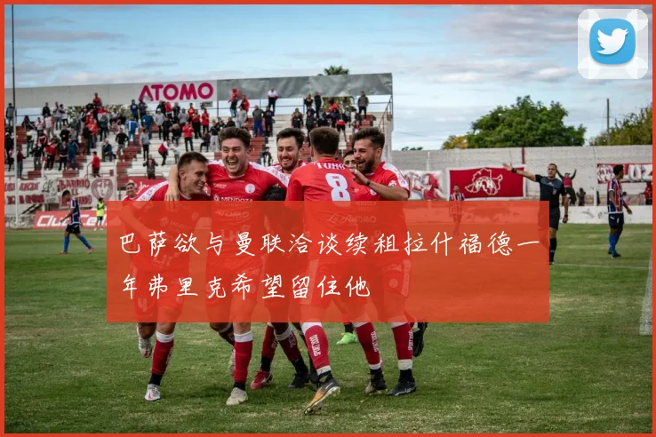 巴萨欲与曼联洽谈续租拉什福德一年弗里克希望留住他